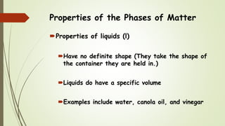 Properties of the Phases of Matter
Properties of liquids (l)
Have no definite shape (They take the shape of
the container they are held in.)
Liquids do have a specific volume
Examples include water, canola oil, and vinegar
 