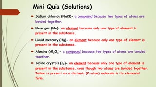 Mini Quiz (Solutions)
 Sodium chloride (NaCl)- a compound because two types of atoms are
bonded together.
 Neon gas (Ne)- an element because only one type of element is
present in the substance.
 Liquid mercury (Hg)- an element because only one type of element is
present in the substance.
 Alumina (Al2O3)- a compound because two types of atoms are bonded
together.
 Iodine crystals (I2)- an element because only one type of element is
present in the substance, even though two atoms are bonded together.
Iodine is present as a diatomic (2-atom) molecule in its elemental
form.
 