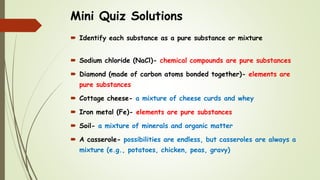 Mini Quiz Solutions
 Identify each substance as a pure substance or mixture
 Sodium chloride (NaCl)- chemical compounds are pure substances
 Diamond (made of carbon atoms bonded together)- elements are
pure substances
 Cottage cheese- a mixture of cheese curds and whey
 Iron metal (Fe)- elements are pure substances
 Soil- a mixture of minerals and organic matter
 A casserole- possibilities are endless, but casseroles are always a
mixture (e.g., potatoes, chicken, peas, gravy)
 