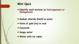 Mini Quiz
Identify each mixture as heterogeneous or
homogeneous
Sodium chloride (NaCl) in water
Veins of gold (Au) in rock
Casserole
Soapy water
Water with ice cubes
 