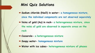 Mini Quiz Solutions
 Sodium chloride (NaCl) in water- a homogeneous mixture,
since the individual components are not observed separately
 Veins of gold (Au) in rock- a heterogeneous mixture, since
the veins of gold are observed in separate areas on the
rock
 Casserole- a heterogeneous mixture
 Soapy water- homogeneous mixture
 Water with ice cubes- heterogeneous mixture of phases
 