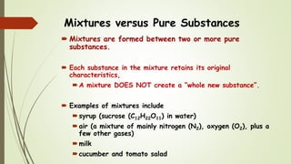 Mixtures versus Pure Substances
 Mixtures are formed between two or more pure
substances.
 Each substance in the mixture retains its original
characteristics,
A mixture DOES NOT create a “whole new substance”.
 Examples of mixtures include
syrup (sucrose (C12H22O11) in water)
air (a mixture of mainly nitrogen (N2), oxygen (O2), plus a
few other gases)
milk
cucumber and tomato salad
 