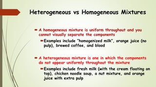 Heterogeneous vs Homogeneous Mixtures
 A homogeneous mixture is uniform throughout and you
cannot visually separate the components
Examples include “homogenized milk”, orange juice (no
pulp), brewed coffee, and blood
 A heterogeneous mixture is one in which the components
do not appear uniformly throughout the mixture
Examples include fresh milk (with the cream floating on
top), chicken noodle soup, a nut mixture, and orange
juice with extra pulp
 