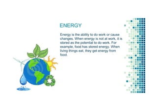 ENERGY
Energy is the ability to do work or cause
changes. When energy is not at work, it is
stored as the potential to do work. For
example, food has stored energy. When
living things eat, they get energy from
food.
 