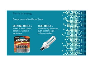 Energy can exist in different forms.
Forms of energy
Chemical energy is
stored in food, plants,
batteries, fuel and
explosives.
light energy is
emited by light sources,
such as stars, light
bulbs or candles.
 