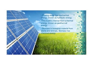 - Flowing water has mechanical
energy, known as hydraulic energy.
- The Earth’s internal heat is thermal
energy, known as geothermal
energy.
- Biomass is biological material from
plants and animals. Biomass has
chemical energy.
19
 