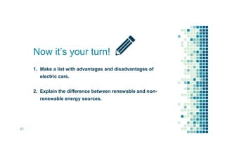 1. Make a list with advantages and disadvantages of
electric cars.
2. Explain the difference between renewable and non-
renewable energy sources.
Now it’s your turn!
21
 
