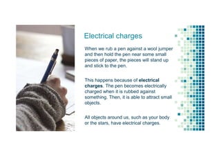 Electrical charges
When we rub a pen against a wool jumper
and then hold the pen near some small
pieces of paper, the pieces will stand up
and stick to the pen.
This happens because of electrical
charges. The pen becomes electrically
charged when it is rubbed against
something. Then, it is able to attract small
objects.
All objects around us, such as your body
or the stars, have electrical charges.
3
 