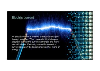 Electric current
An electric current is the flow of electrical charges
through materials. When more electrical charges
circulate, the electric current is stronger and more
electricity flows. Electricity carried in an electric
current can easily be transformed in other forms of
energy.
 