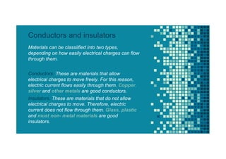 Materials can be classiified into two types,
depending on how easily electrical charges can flow
through them.
Conductors. These are materials that allow
electrical charges to move freely. For this reason,
electric current flows easily through them. Copper,
silver and other metals are good conductors.
Insulators. These are materials that do not allow
electrical charges to move. Therefore, electric
current does not flow through them. Glass, plastic
and most non- metal materials are good
insulators.
Conductors and insulators
 