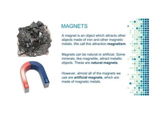 MAGNETS
A magnet is an object which attracts other
objects made of iron and other magnetic
metals. We call this attraction magnetism.
Magnets can be natural or artificial. Some
minerals, like magnetite, attract metallic
objects. These are natural magnets.
However, almost all of the magnets we
use are artificial magnets, which are
made of magnetic metals.
 