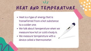Heat and temperature
Heat is a type of energy that is
transeferred from a hot substance
to a colder one.
We talk about temperature when we
measure how hot or cold a body is.
We measure temperature with a
device called a thermometer.
 