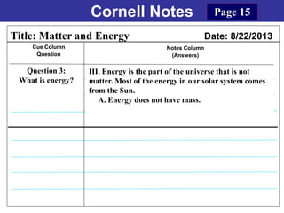 Cornell Notes
Cue Column
Question
Notes Column
(Answers)
Title: Matter and Energy Date: 8/22/2013
Question 3:
What is energy?
Page 15
III. Energy is the part of the universe that is not
matter. Most of the energy in our solar system comes
from the Sun.
A. Energy does not have mass.
 