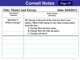 Cornell Notes
Cue Column
Question
Notes Column
(Answers)
Title: Matter and Energy Date: 8/22/2013
Question 3:
What is energy?
Page 15
III. Energy is the part of the universe that is not
matter. Most of the energy in our solar system comes
from the Sun.
A. Energy does not have mass.
B. Energy does not take up space.
C. Energy can move.
 