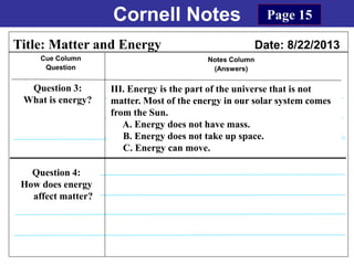 Cornell Notes
Cue Column
Question
Notes Column
(Answers)
Title: Matter and Energy Date: 8/22/2013
Question 3:
What is energy?
Question 4:
How does energy
affect matter?
Page 15
III. Energy is the part of the universe that is not
matter. Most of the energy in our solar system comes
from the Sun.
A. Energy does not have mass.
B. Energy does not take up space.
C. Energy can move.
 