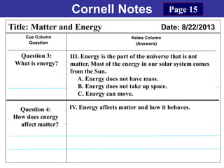 Cornell Notes
Cue Column
Question
Notes Column
(Answers)
Title: Matter and Energy Date: 8/22/2013
Question 3:
What is energy?
Question 4:
How does energy
affect matter?
Page 15
IV. Energy affects matter and how it behaves.
III. Energy is the part of the universe that is not
matter. Most of the energy in our solar system comes
from the Sun.
A. Energy does not have mass.
B. Energy does not take up space.
C. Energy can move.
 