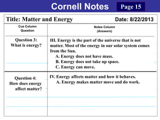 Cornell Notes
Cue Column
Question
Notes Column
(Answers)
Title: Matter and Energy Date: 8/22/2013
Question 3:
What is energy?
Question 4:
How does energy
affect matter?
Page 15
IV. Energy affects matter and how it behaves.
A. Energy makes matter move and do work.
III. Energy is the part of the universe that is not
matter. Most of the energy in our solar system comes
from the Sun.
A. Energy does not have mass.
B. Energy does not take up space.
C. Energy can move.
 