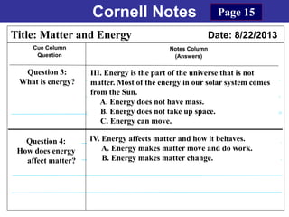 Cornell Notes
Cue Column
Question
Notes Column
(Answers)
Title: Matter and Energy Date: 8/22/2013
Question 3:
What is energy?
Question 4:
How does energy
affect matter?
Page 15
IV. Energy affects matter and how it behaves.
A. Energy makes matter move and do work.
B. Energy makes matter change.
III. Energy is the part of the universe that is not
matter. Most of the energy in our solar system comes
from the Sun.
A. Energy does not have mass.
B. Energy does not take up space.
C. Energy can move.
 
