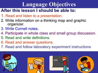 Language Objectives
After this lesson I should be able to:
1. Read and listen to a presentation.
2. Write information on a thinking map and graphic
organizer.
3. Write Cornell notes.
4. Participate in whole class and small group discussion.
5. Read and write definitions.
6. Read and answer questions.
7. Read and follow laboratory experiment instructions
 