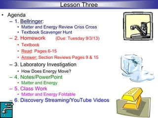 Lesson Three
• Agenda
– 1. Bellringer:
• Matter and Energy Review Criss Cross
• Textbook Scavenger Hunt
– 2. Homework (Due: Tuesday 9/3/13)
• Textbook
• Read: Pages 6-15
• Answer: Section Reviews Pages 9 & 15
– 3. Laboratory Investigation
• How Does Energy Move?
– 4. Notes/PowerPoint
• Matter and Energy
– 5. Class Work
• Matter and Energy Foldable
– 6. Discovery Streaming/YouTube Videos
 