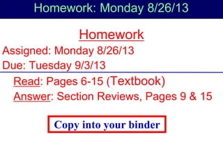 Homework: Monday 8/26/13
Homework
Assigned: Monday 8/26/13
Due: Tuesday 9/3/13
Read: Pages 6-15 (Textbook)
Answer: Section Reviews, Pages 9 & 15
Copy into your binder
 
