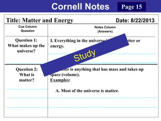 Cornell Notes
Cue Column
Question
Notes Column
(Answers)
Title: Matter and Energy Date: 8/22/2013
Question 1:
What makes up the
universe?
I. Everything in the universe is either matter or
energy.
Question 2:
What is
matter?
Page 15
II. Matter is anything that has mass and takes up
space (volume).
Examples:
A. Most of the universe is matter.
 