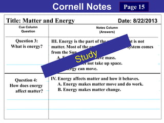 Cornell Notes
Cue Column
Question
Notes Column
(Answers)
Title: Matter and Energy Date: 8/22/2013
Question 3:
What is energy?
Question 4:
How does energy
affect matter?
Page 15
IV. Energy affects matter and how it behaves.
A. Energy makes matter move and do work.
B. Energy makes matter change.
III. Energy is the part of the universe that is not
matter. Most of the energy in our solar system comes
from the Sun.
A. Energy does not have mass.
B. Energy does not take up space.
C. Energy can move.
 