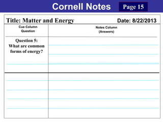 Cornell Notes
Cue Column
Question
Notes Column
(Answers)
Title: Matter and Energy Date: 8/22/2013
Question 5:
What are common
forms of energy?
Page 15
 