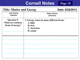 Cornell Notes
Cue Column
Question
Notes Column
(Answers)
Title: Matter and Energy Date: 8/22/2013
Question 5:
What are common
forms of energy?
Page 15
V. Energy comes in many different forms.
A. light
B. heat
C. electricity
D. sound
 