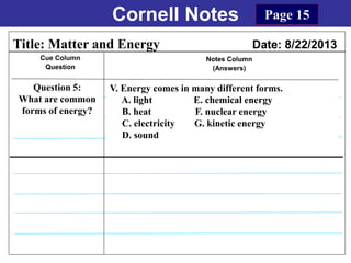 Cornell Notes
Cue Column
Question
Notes Column
(Answers)
Title: Matter and Energy Date: 8/22/2013
Question 5:
What are common
forms of energy?
Page 15
V. Energy comes in many different forms.
A. light E. chemical energy
B. heat F. nuclear energy
C. electricity G. kinetic energy
D. sound
 