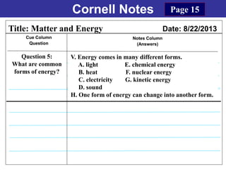 Cornell Notes
Cue Column
Question
Notes Column
(Answers)
Title: Matter and Energy Date: 8/22/2013
Question 5:
What are common
forms of energy?
Page 15
V. Energy comes in many different forms.
A. light E. chemical energy
B. heat F. nuclear energy
C. electricity G. kinetic energy
D. sound
H. One form of energy can change into another form.
 