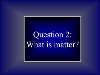 Question 2:
What is matter?
 