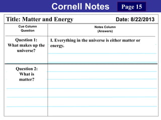 Cornell Notes
Cue Column
Question
Notes Column
(Answers)
Title: Matter and Energy Date: 8/22/2013
Question 1:
What makes up the
universe?
I. Everything in the universe is either matter or
energy.
Question 2:
What is
matter?
Page 15
 