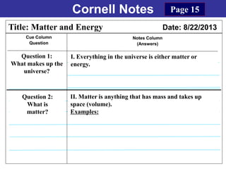 Cornell Notes
Cue Column
Question
Notes Column
(Answers)
Title: Matter and Energy Date: 8/22/2013
Question 1:
What makes up the
universe?
I. Everything in the universe is either matter or
energy.
Question 2:
What is
matter?
Page 15
II. Matter is anything that has mass and takes up
space (volume).
Examples:
 