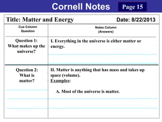 Cornell Notes
Cue Column
Question
Notes Column
(Answers)
Title: Matter and Energy Date: 8/22/2013
Question 1:
What makes up the
universe?
I. Everything in the universe is either matter or
energy.
Question 2:
What is
matter?
Page 15
II. Matter is anything that has mass and takes up
space (volume).
Examples:
A. Most of the universe is matter.
 