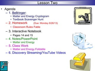 Lesson Two
• Agenda
– 1. Bellringer:
• Matter and Energy Cryptogram
• Textbook Scavenger Hunt
– 2. Homework (Due: Monday 8/26/13)
• Classroom Rules Fable
– 3. Interactive Notebook
• Pages 14 and 15
– 4. Notes/PowerPoint
• Matter and Energy
– 5. Class Work
• Matter and Energy Foldable
– 6. Discovery Streaming/YouTube Videos
 