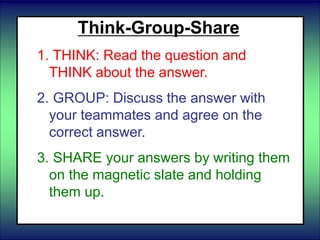 Think-Group-Share
1. THINK: Read the question and
THINK about the answer.
2. GROUP: Discuss the answer with
your teammates and agree on the
correct answer.
3. SHARE your answers by writing them
on the magnetic slate and holding
them up.
 