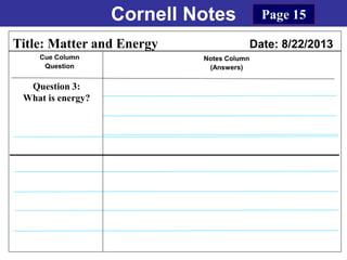 Cornell Notes
Cue Column
Question
Notes Column
(Answers)
Title: Matter and Energy Date: 8/22/2013
Question 3:
What is energy?
Page 15
 