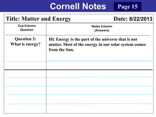 Cornell Notes
Cue Column
Question
Notes Column
(Answers)
Title: Matter and Energy Date: 8/22/2013
Question 3:
What is energy?
Page 15
III. Energy is the part of the universe that is not
matter. Most of the energy in our solar system comes
from the Sun.
 