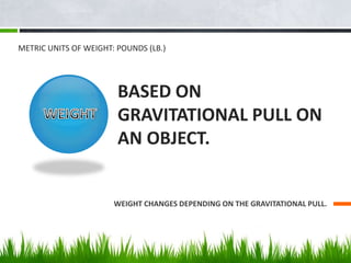 BASED ON
GRAVITATIONAL PULL ON
AN OBJECT.
WEIGHT CHANGES DEPENDING ON THE GRAVITATIONAL PULL.
METRIC UNITS OF WEIGHT: POUN...