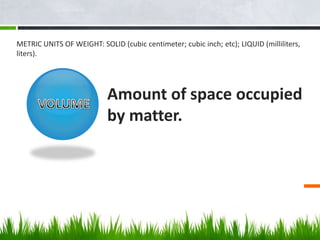 Amount of space occupied
by matter.
METRIC UNITS OF WEIGHT: SOLID (cubic centimeter; cubic inch; etc); LIQUID (milliliters...