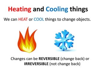 Heating and Cooling things
We can HEAT or COOL things to change objects.
Changes can be REVERSIBLE (change back) or
IRREVERSIBLE (not change back)
 