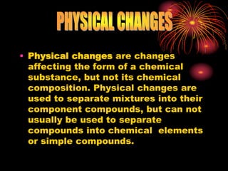 • Physical changes are changes
affecting the form of a chemical
substance, but not its chemical
composition. Physical changes are
used to separate mixtures into their
component compounds, but can not
usually be used to separate
compounds into chemical elements
or simple compounds.
 