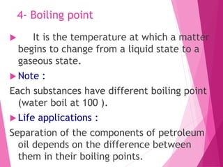 4- Boiling point
 It is the temperature at which a matter
begins to change from a liquid state to a
gaseous state.
 Note :
Each substances have different boiling point
(water boil at 100 ).
 Life applications :
Separation of the components of petroleum
oil depends on the difference between
them in their boiling points.
 