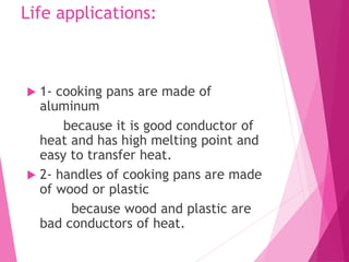 Life applications:
 1- cooking pans are made of
aluminum
because it is good conductor of
heat and has high melting point and
easy to transfer heat.
 2- handles of cooking pans are made
of wood or plastic
because wood and plastic are
bad conductors of heat.
 