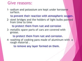 Give reasons:
1- sodium and potassium are kept under kerosene
surface.
to prevent their reaction with atmospheric oxygen.
2- steel bridges and the holders of light bulbs painted
from time to time
to protect them from rust and corrosion
3- metallic spare parts of cars are covered with
grease.
to protect them from rust and corrosion.
4- washing of cooking pans made of aluminum with a
rough material .
to remove any layer formed on them.
 