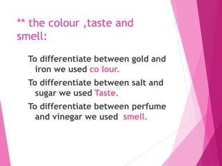 ** the colour ,taste and
smell:
To differentiate between gold and
iron we used co lour.
To differentiate between salt and
sugar we used Taste.
To differentiate between perfume
and vinegar we used smell.
 