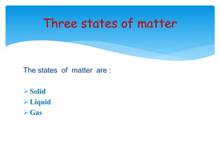 Three states of matter 
The states of matter are : 
Solid 
Liquid 
Gas 
 