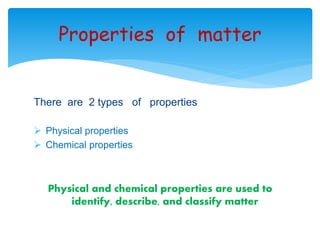 Properties of matter 
There are 2 types of properties 
 Physical properties 
 Chemical properties 
Physical and chemical properties are used to 
identify, describe, and classify matter 
 