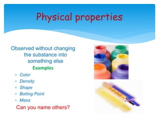 Physical properties 
Observed without changing 
the substance into 
something else 
Examples 
 Color 
 Density 
 Shape 
 Boiling Point 
 Mass 
Can you name others? 
 